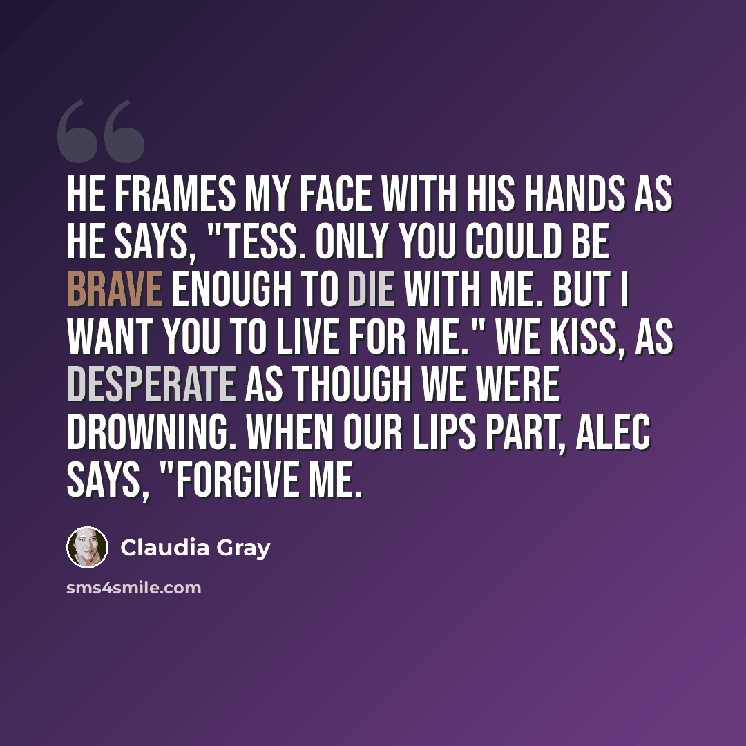 “He frames my face with his hands as he says, "Tess. Only you could be brave enough to die with me. But I want you to live for me." We kiss, as desperate as though we were drowning. When our lips part, Alec says, "Forgive me.” quote by Claudia Gray