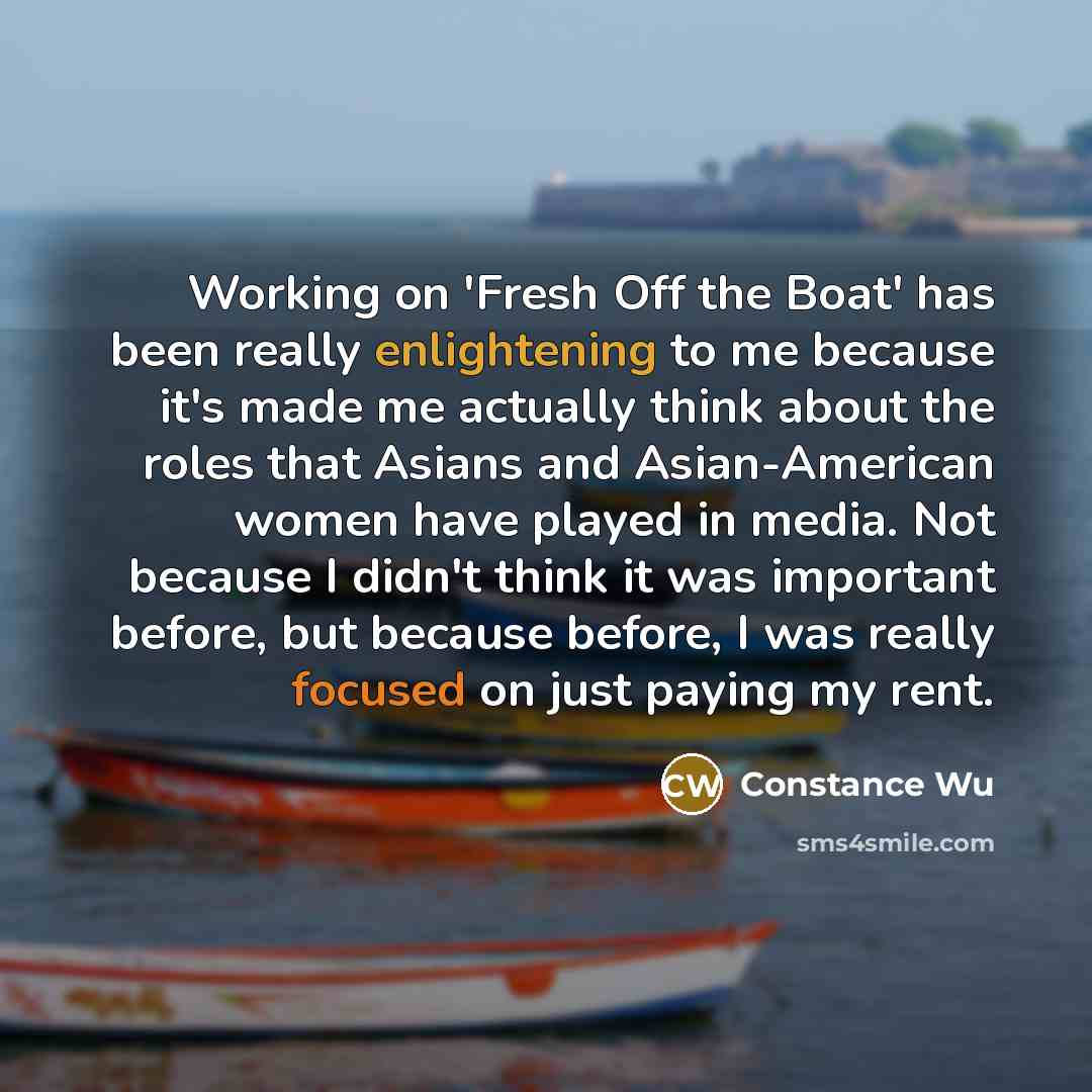 “Working on 'Fresh Off the Boat' has been really enlightening to me because it's made me actually think about the roles that Asians and Asian-American women have played in media. Not because I didn't think it was important before, but because before, I was really focused on just paying my rent.” quote by Constance Wu