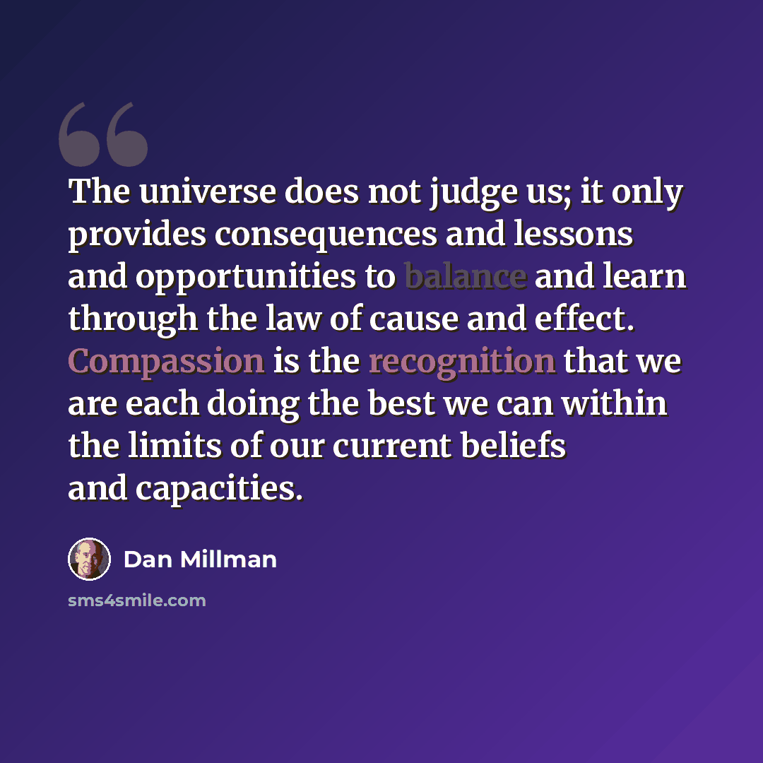 “The universe does not judge us; it only provides consequences and lessons and opportunities to balance and learn through the law of cause and effect. Compassion is the recognition that we are each doing the best we can within the limits of our current beliefs and capacities.” quote by Dan Millman