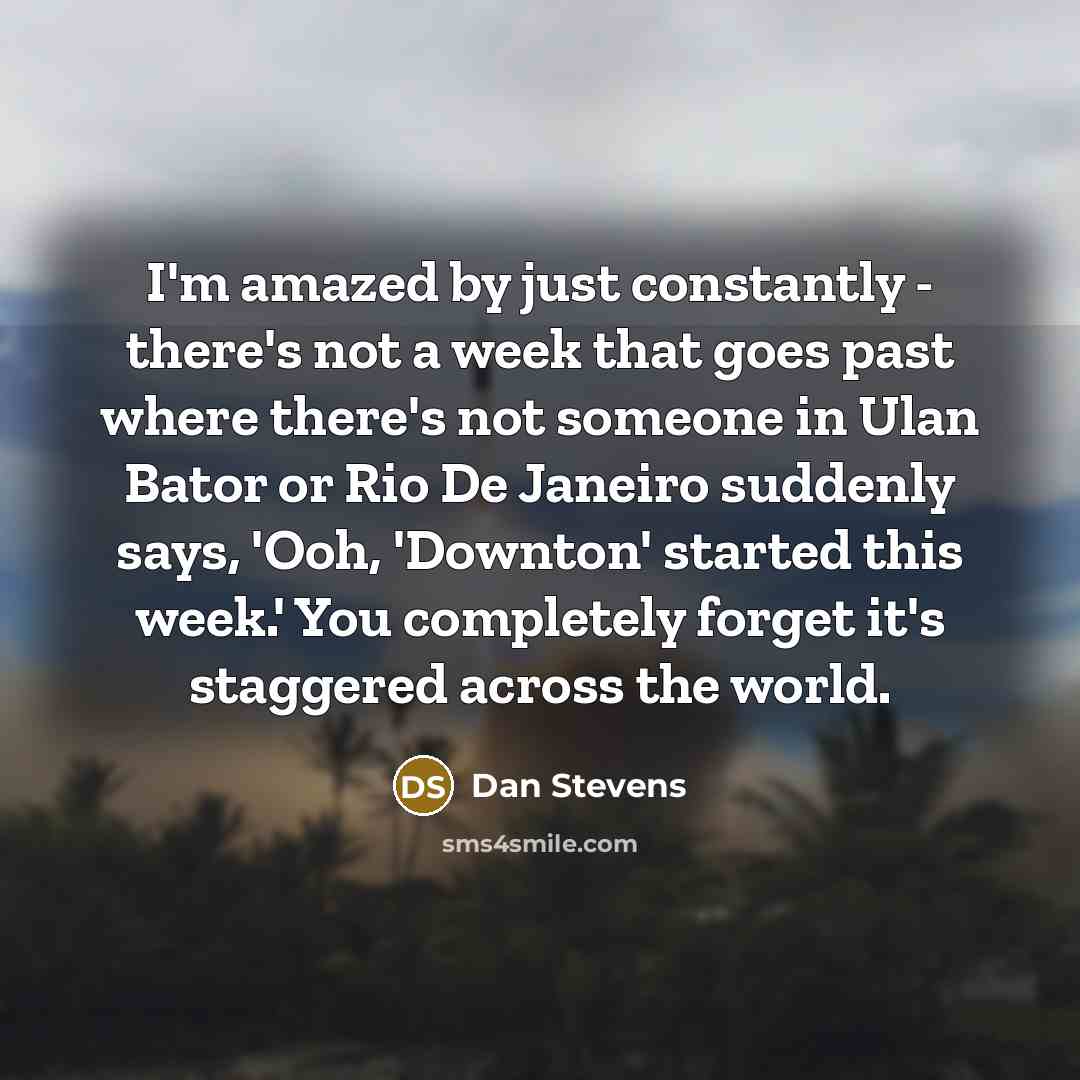 “I'm amazed by just constantly - there's not a week that goes past where there's not someone in Ulan Bator or Rio De Janeiro suddenly says, 'Ooh, 'Downton' started this week.' You completely forget it's staggered across the world.” quote by Dan Stevens
