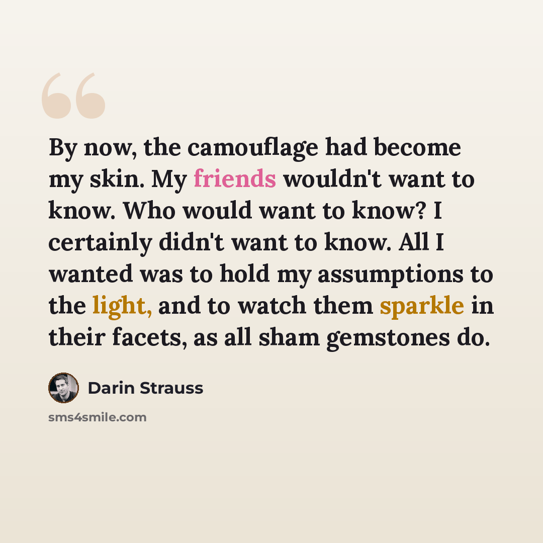 “By now, the camouflage had become my skin. My friends wouldn't want to know. Who would want to know? I certainly didn't want to know. All I wanted was to hold my assumptions to the light, and to watch them sparkle in their facets, as all sham gemstones do.” quote by Darin Strauss