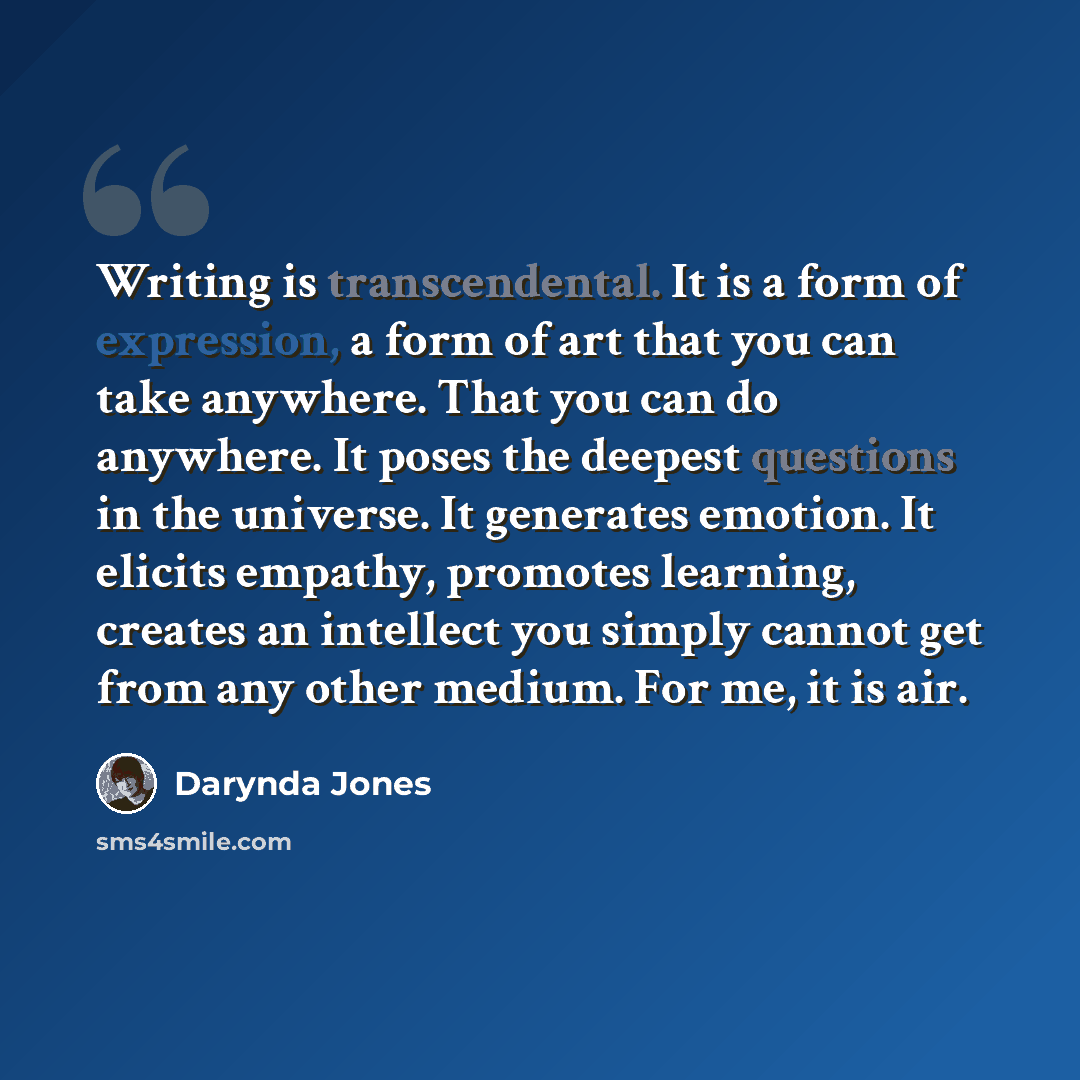 “Writing is transcendental. It is a form of expression, a form of art that you can take anywhere. That you can do anywhere. It poses the deepest questions in the universe. It generates emotion. It elicits empathy, promotes learning, creates an intellect you simply cannot get from any other medium…” quote by Darynda Jones