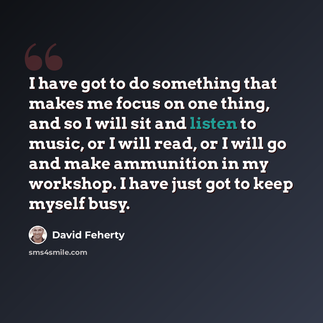 “I have got to do something that makes me focus on one thing, and so I will sit and listen to music, or I will read, or I will go and make ammunition in my workshop. I have just got to keep myself busy.” quote by David Feherty