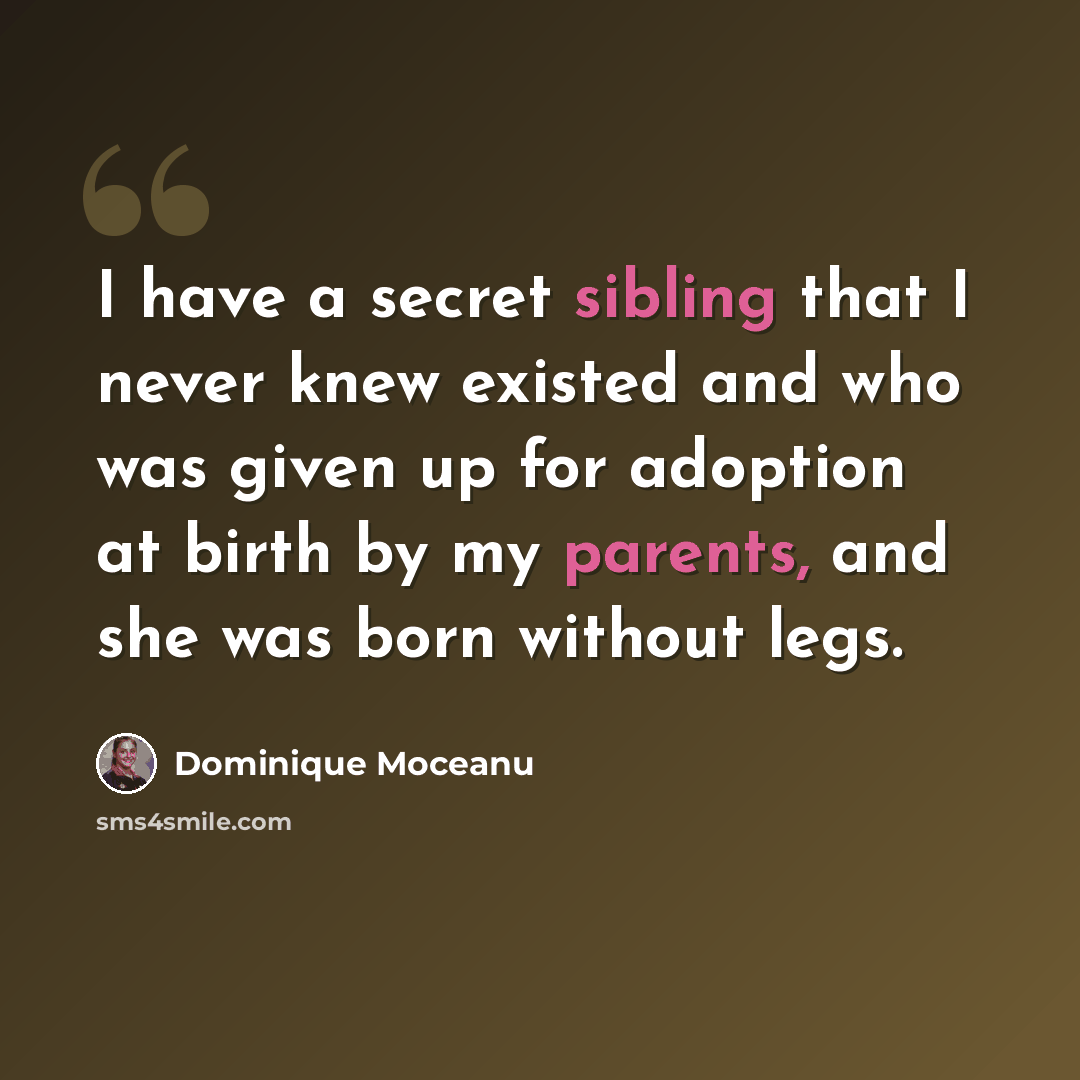 “I have a secret sibling that I never knew existed and who was given up for adoption at birth by my parents, and she was born without legs.” quote by Dominique Moceanu