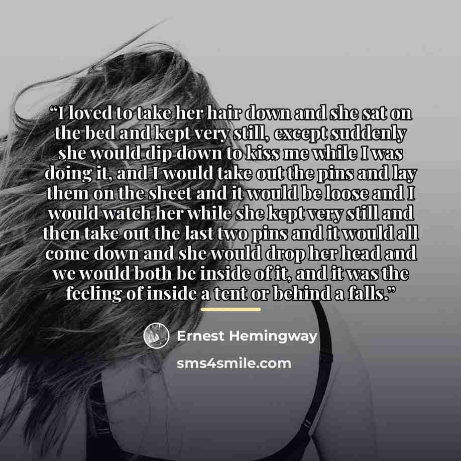 “I loved to take her hair down and she sat on the bed and kept very still, except suddenly she would dip down to kiss me while I was doing it, and I would take out the pins and lay them on the sheet and it would be loose and I would watch her while she kept very still and then take out the last two…” quote by Ernest Hemingway