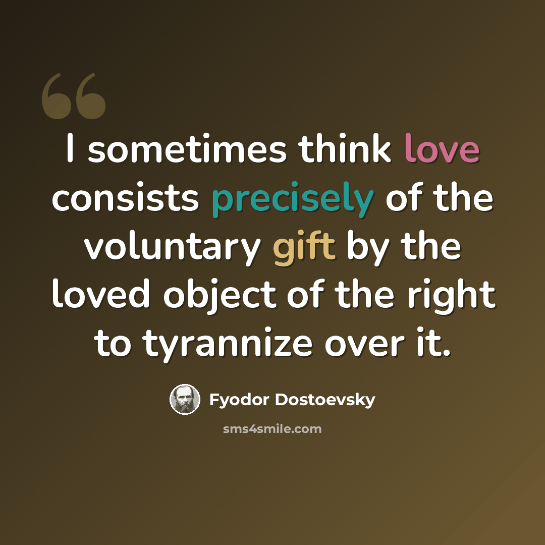 “I sometimes think love consists precisely of the voluntary gift by the loved object of the right to tyrannize over it.” quote by Fyodor Dostoevsky