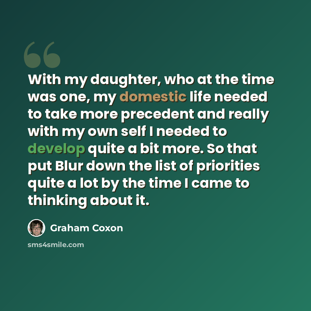 “With my daughter, who at the time was one, my domestic life needed to take more precedent and really with my own self I needed to develop quite a bit more. So that put Blur down the list of priorities quite a lot by the time I came to thinking about it.” quote by Graham Coxon