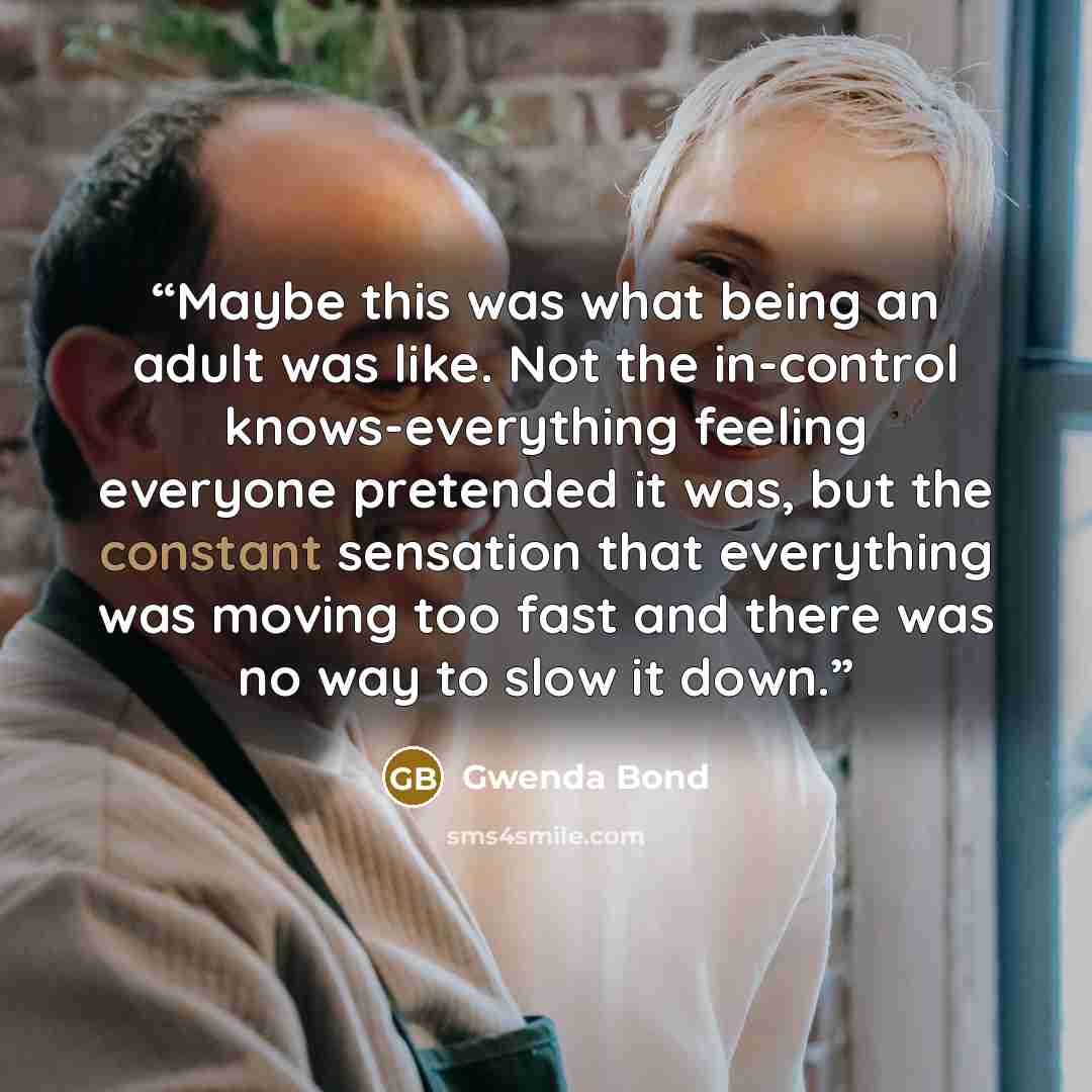 “Maybe this was what being an adult was like. Not the in-control knows-everything feeling everyone pretended it was, but the constant sensation that everything was moving too fast and there was no way to slow it down.” quote by Gwenda Bond