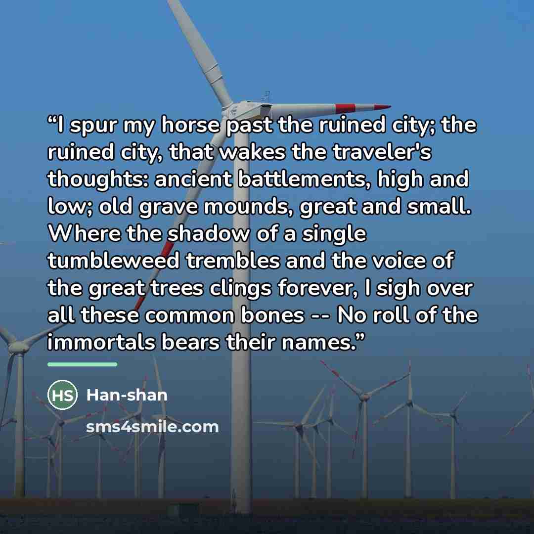 “I spur my horse past the ruined city; the ruined city, that wakes the traveler's thoughts: ancient battlements, high and low; old grave mounds, great and small. Where the shadow of a single tumbleweed trembles and the voice of the great trees clings forever, I sigh over all these common bones…” quote by Han-shan