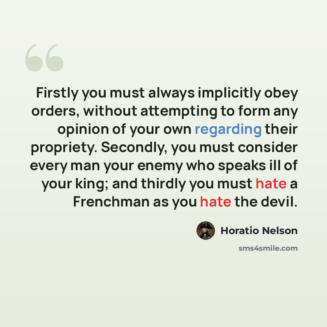 “Firstly you must always implicitly obey orders, without attempting to form any opinion of your own regarding their propriety. Secondly, you must consider every man your enemy who speaks ill of your king; and thirdly you must hate a Frenchman as you hate the devil.” quote by Horatio Nelson