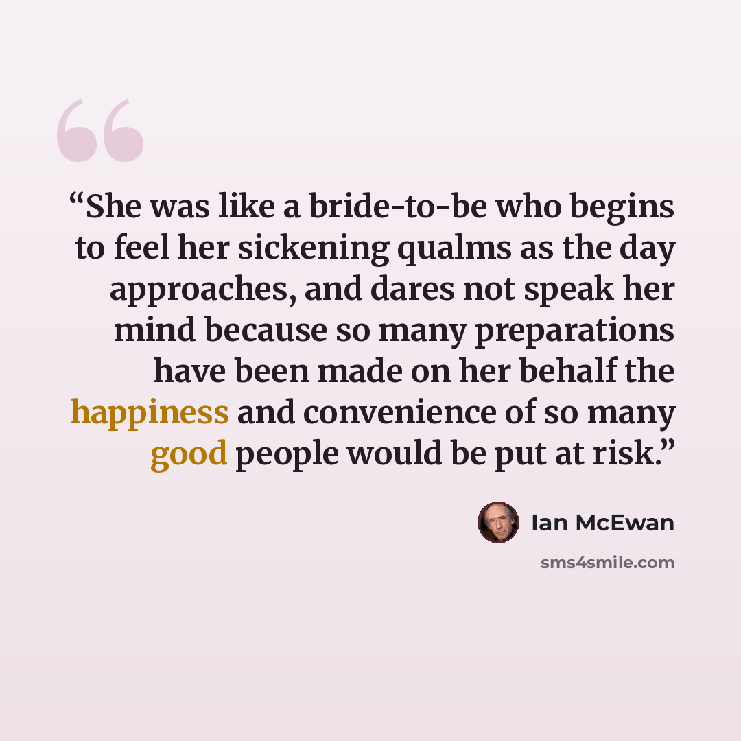 “She was like a bride-to-be who begins to feel her sickening qualms as the day approaches, and dares not speak her mind because so many preparations have been made on her behalf the happiness and convenience of so many good people would be put at risk.” quote by Ian McEwan