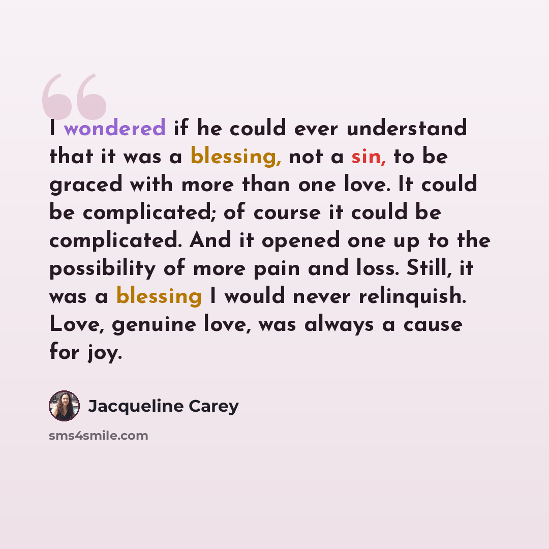 “I wondered if he could ever understand that it was a blessing, not a sin, to be graced with more than one love. It could be complicated; of course it could be complicated. And it opened one up to the possibility of more pain and loss. Still, it was a blessing I would never relinquish. Love…” quote by Jacqueline Carey