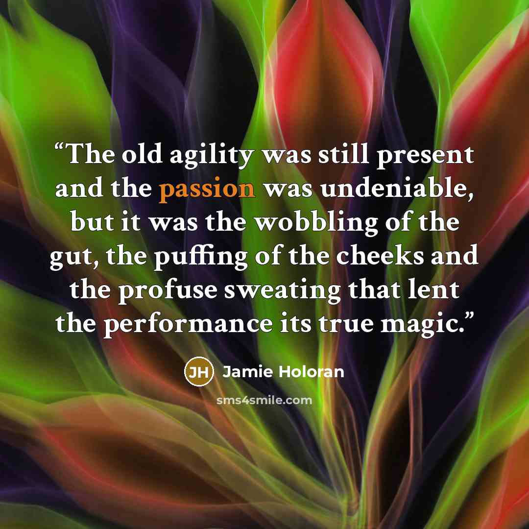 “The old agility was still present and the passion was undeniable, but it was the wobbling of the gut, the puffing of the cheeks and the profuse sweating that lent the performance its true magic.” quote by Jamie Holoran