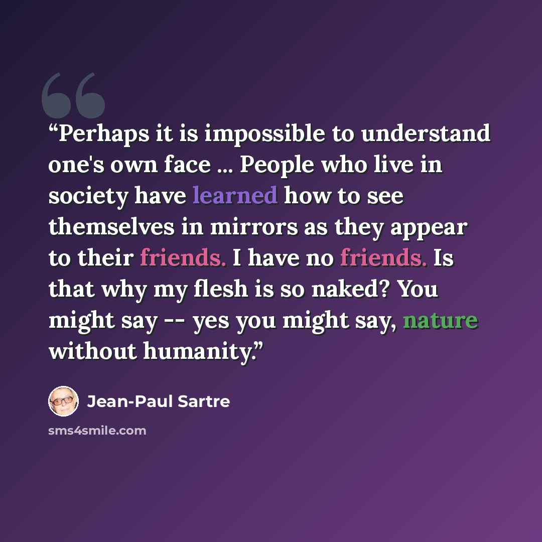 “Perhaps it is impossible to understand one's own face ... People who live in society have learned how to see themselves in mirrors as they appear to their friends. I have no friends. Is that why my flesh is so naked? You might say -- yes you might say, nature without humanity.” quote by Jean-Paul Sartre