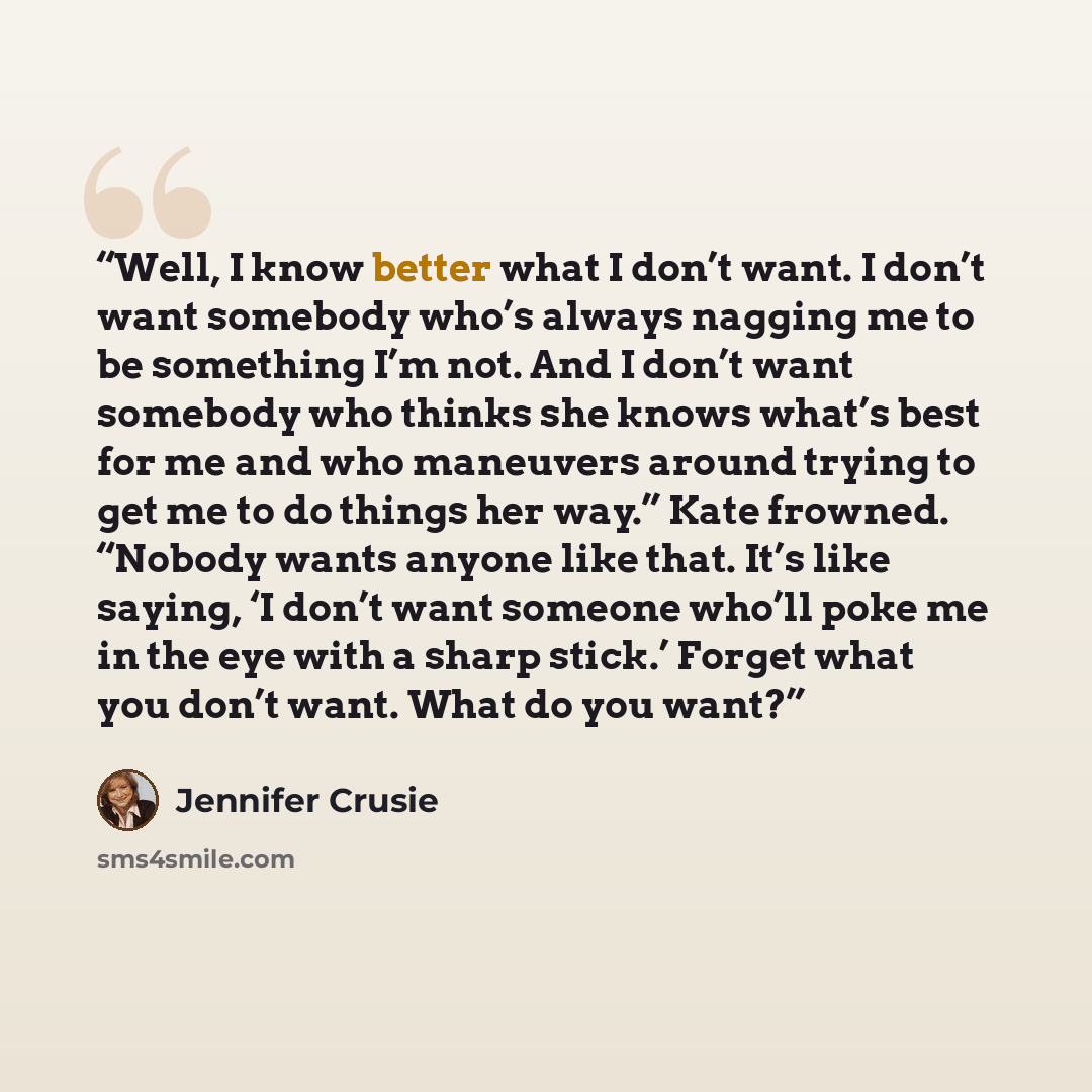 “Well, I know better what I don’t want. I don’t want somebody who’s always nagging me to be something I’m not. And I don’t want somebody who thinks she knows what’s best for me and who maneuvers around trying to get me to do things her way.” Kate frowned. “Nobody wants anyone like that. It’s like…” quote by Jennifer Crusie