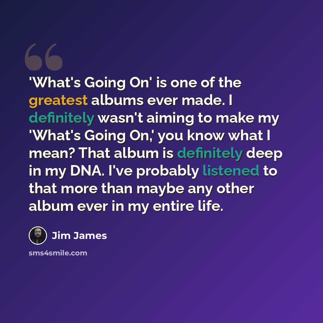 “'What's Going On' is one of the greatest albums ever made. I definitely wasn't aiming to make my 'What's Going On,' you know what I mean? That album is definitely deep in my DNA. I've probably listened to that more than maybe any other album ever in my entire life.” quote by Jim James