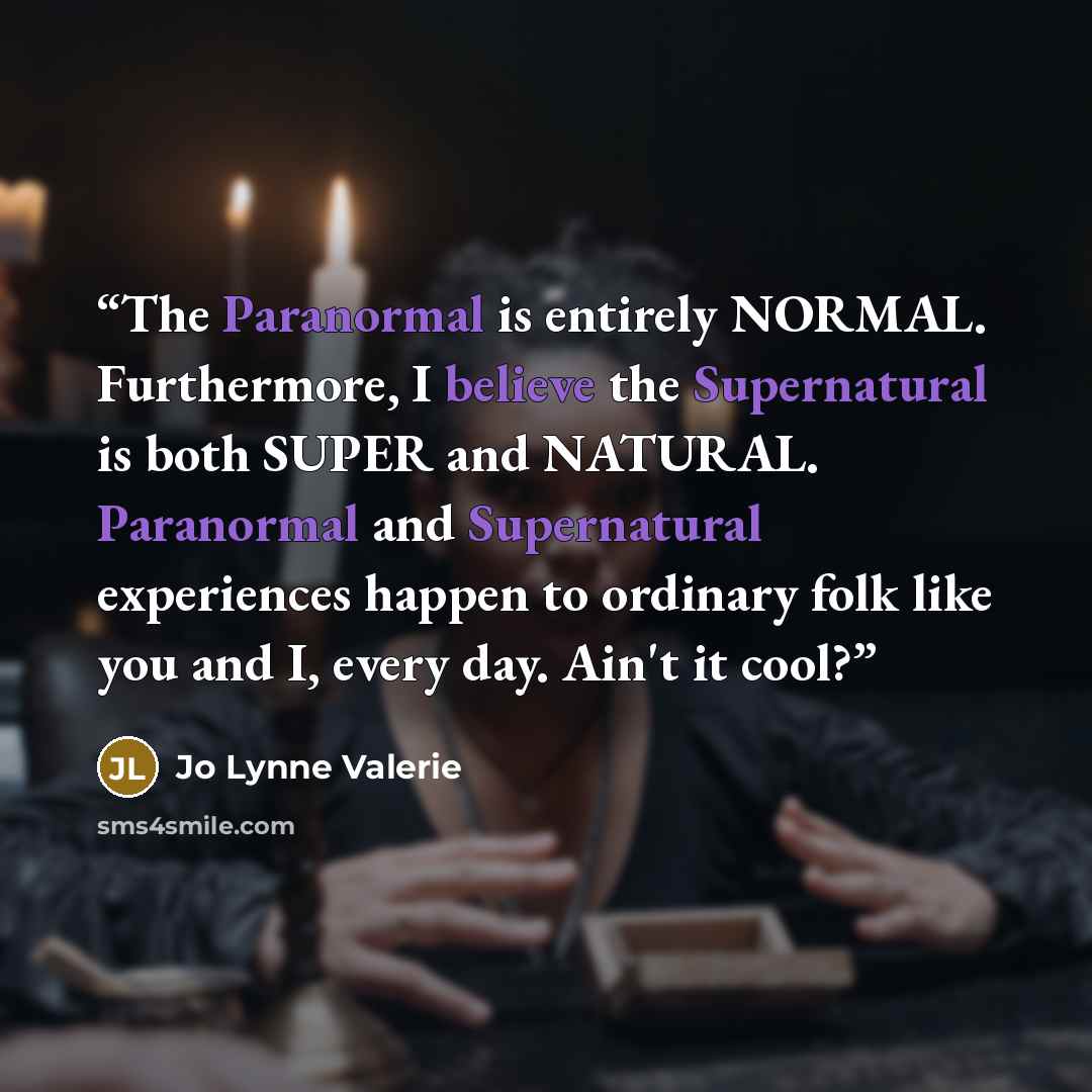 “The Paranormal is entirely NORMAL. Furthermore, I believe the Supernatural is both SUPER and NATURAL. Paranormal and Supernatural experiences happen to ordinary folk like you and I, every day. Ain't it cool?” quote by Jo Lynne Valerie