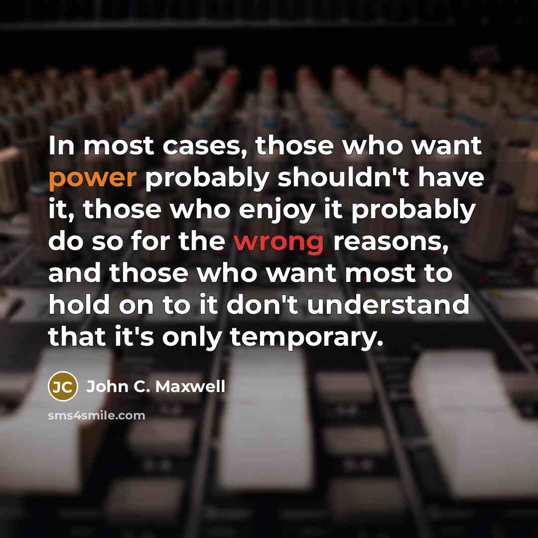 “In most cases, those who want power probably shouldn't have it, those who enjoy it probably do so for the wrong reasons, and those who want most to hold on to it don't understand that it's only temporary.” quote by John C. Maxwell