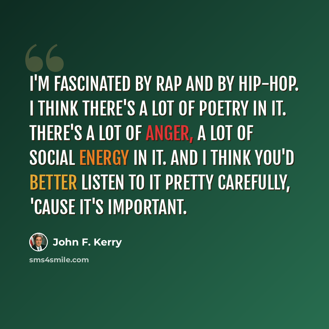 “I'm fascinated by rap and by hip-hop. I think there's a lot of poetry in it. There's a lot of anger, a lot of social energy in it. And I think you'd better listen to it pretty carefully, 'cause it's important.” quote by John F. Kerry