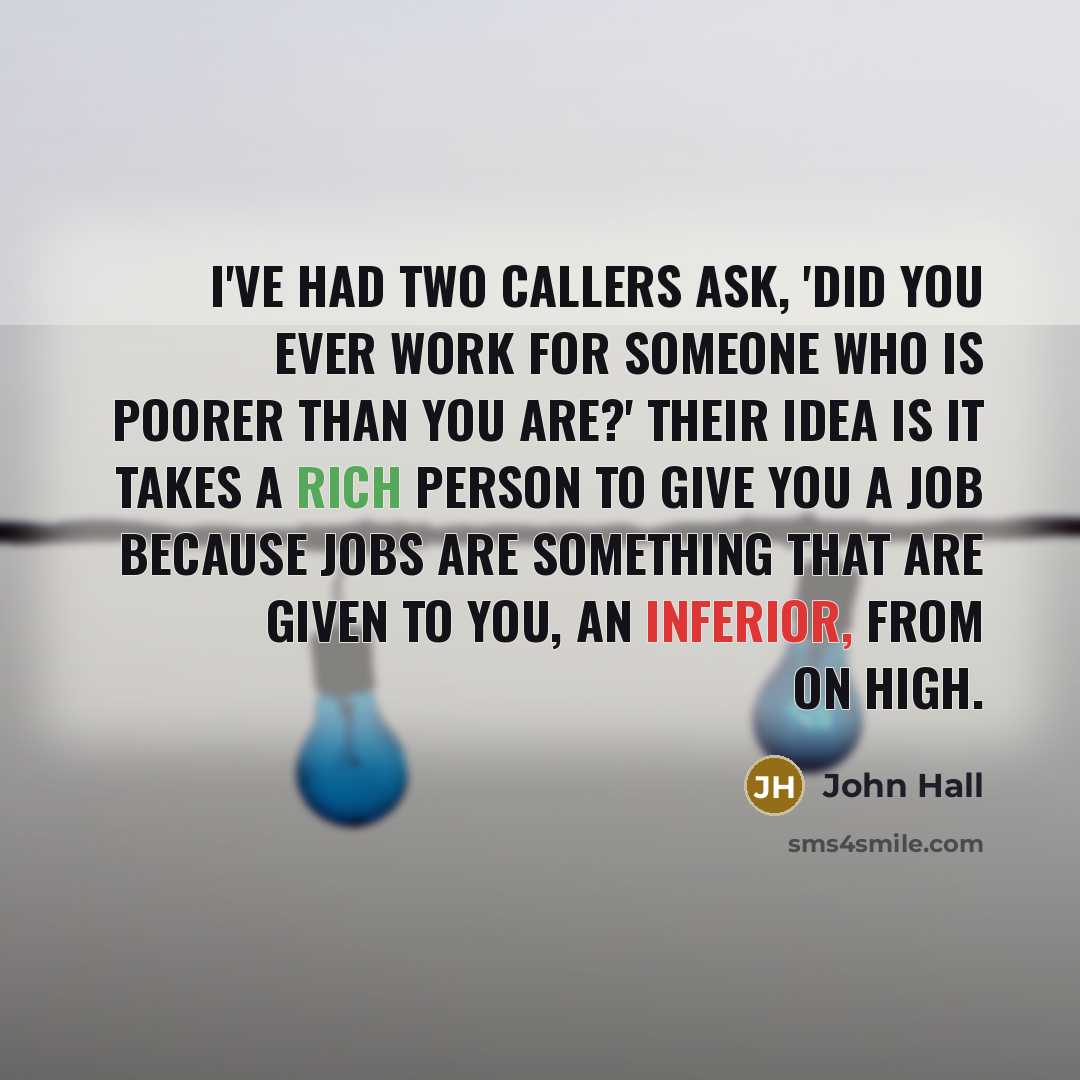 “I've had two callers ask, 'Did you ever work for someone who is poorer than you are?' Their idea is it takes a rich person to give you a job because jobs are something that are given to you, an inferior, from on high.” quote by John Hall