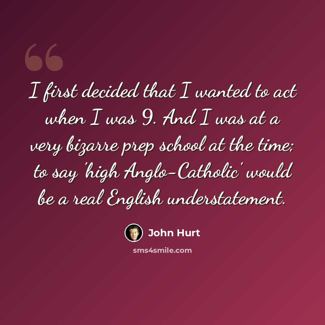 “I first decided that I wanted to act when I was 9. And I was at a very bizarre prep school at the time; to say 'high Anglo-Catholic' would be a real English understatement.” quote by John Hurt