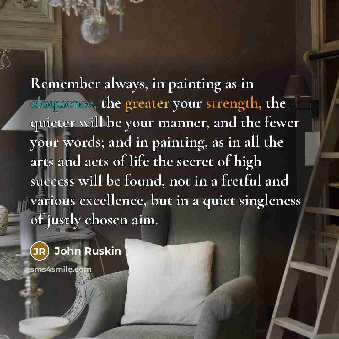 “Remember always, in painting as in eloquence, the greater your strength, the quieter will be your manner, and the fewer your words; and in painting, as in all the arts and acts of life the secret of high success will be found, not in a fretful and various excellence, but in a quiet singleness of…” quote by John Ruskin