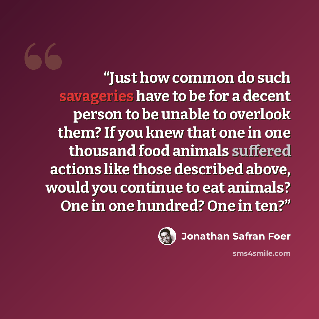 “Just how common do such savageries have to be for a decent person to be unable to overlook them? If you knew that one in one thousand food animals suffered actions like those described above, would you continue to eat animals? One in one hundred? One in ten?” quote by Jonathan Safran Foer