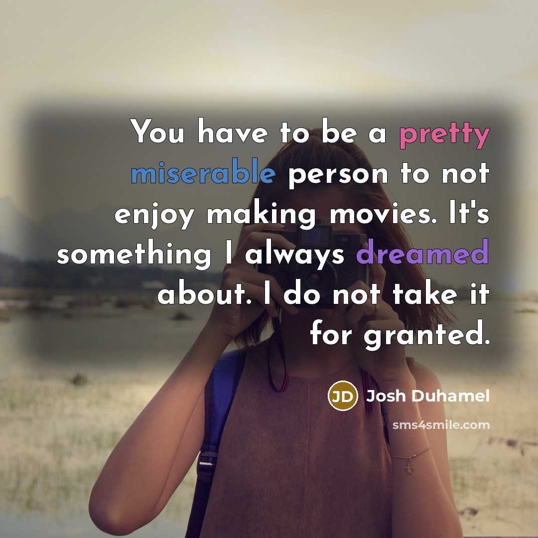 “You have to be a pretty miserable person to not enjoy making movies. It's something I always dreamed about. I do not take it for granted.” quote by Josh Duhamel