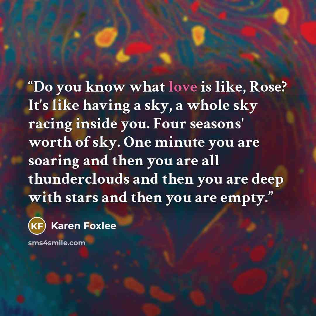 “Do you know what love is like, Rose? It's like having a sky, a whole sky racing inside you. Four seasons' worth of sky. One minute you are soaring and then you are all thunderclouds and then you are deep with stars and then you are empty.” quote by Karen Foxlee