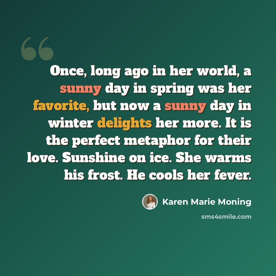“Once, long ago in her world, a sunny day in spring was her favorite, but now a sunny day in winter delights her more. It is the perfect metaphor for their love. Sunshine on ice. She warms his frost. He cools her fever.” quote by Karen Marie Moning