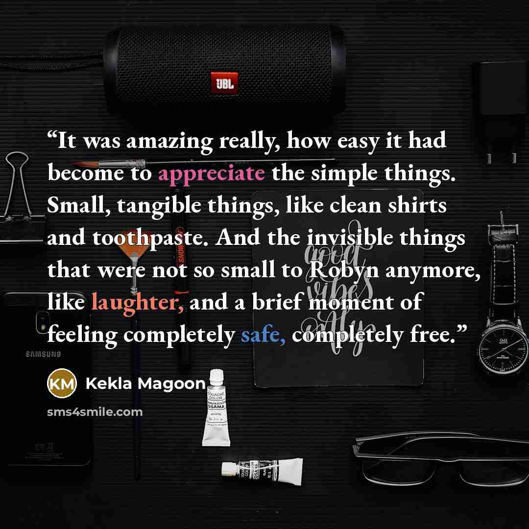 “It was amazing really, how easy it had become to appreciate the simple things. Small, tangible things, like clean shirts and toothpaste. And the invisible things that were not so small to Robyn anymore, like laughter, and a brief moment of feeling completely safe, completely free.” quote by Kekla Magoon