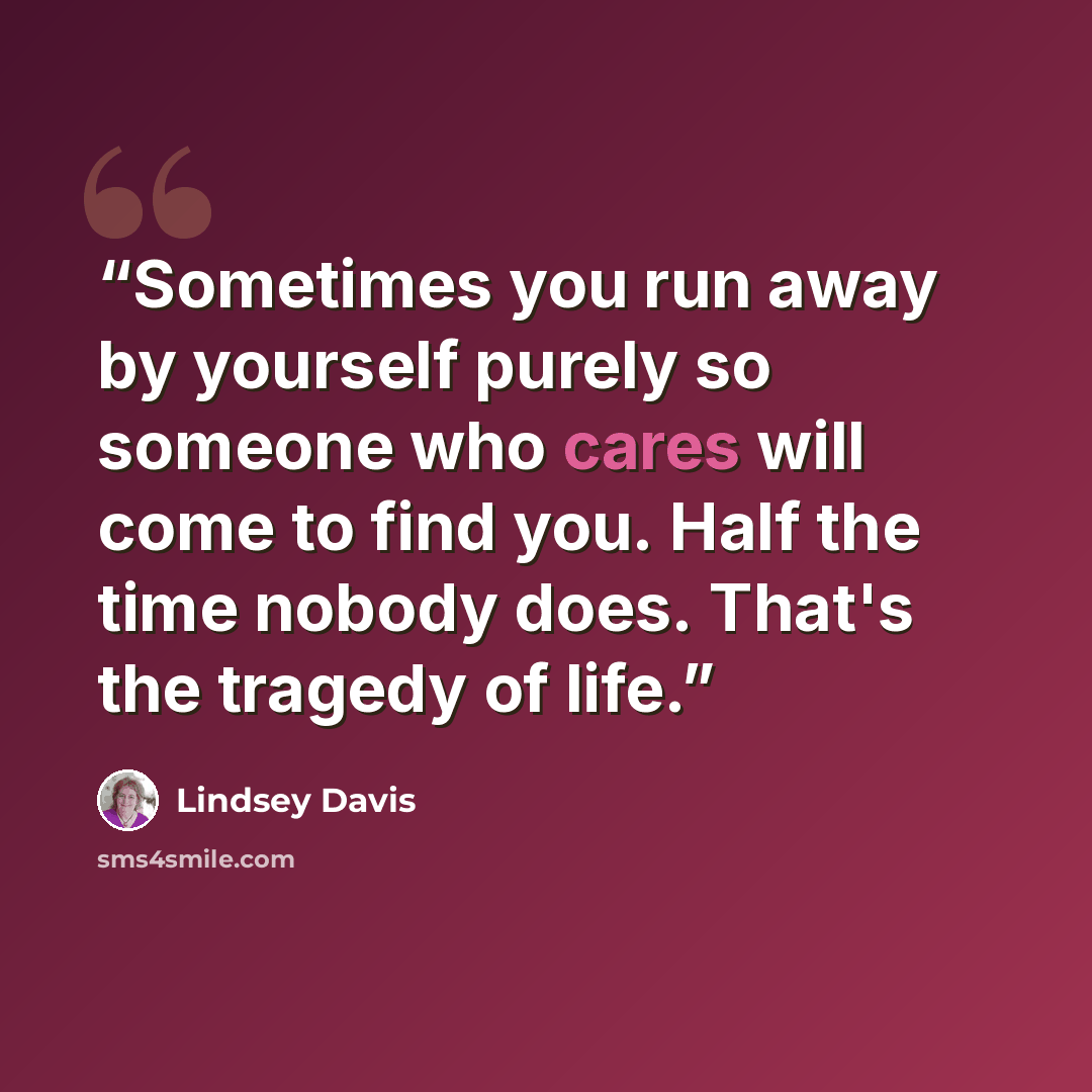 “Sometimes you run away by yourself purely so someone who cares will come to find you. Half the time nobody does. That's the tragedy of life.” quote by Lindsey Davis