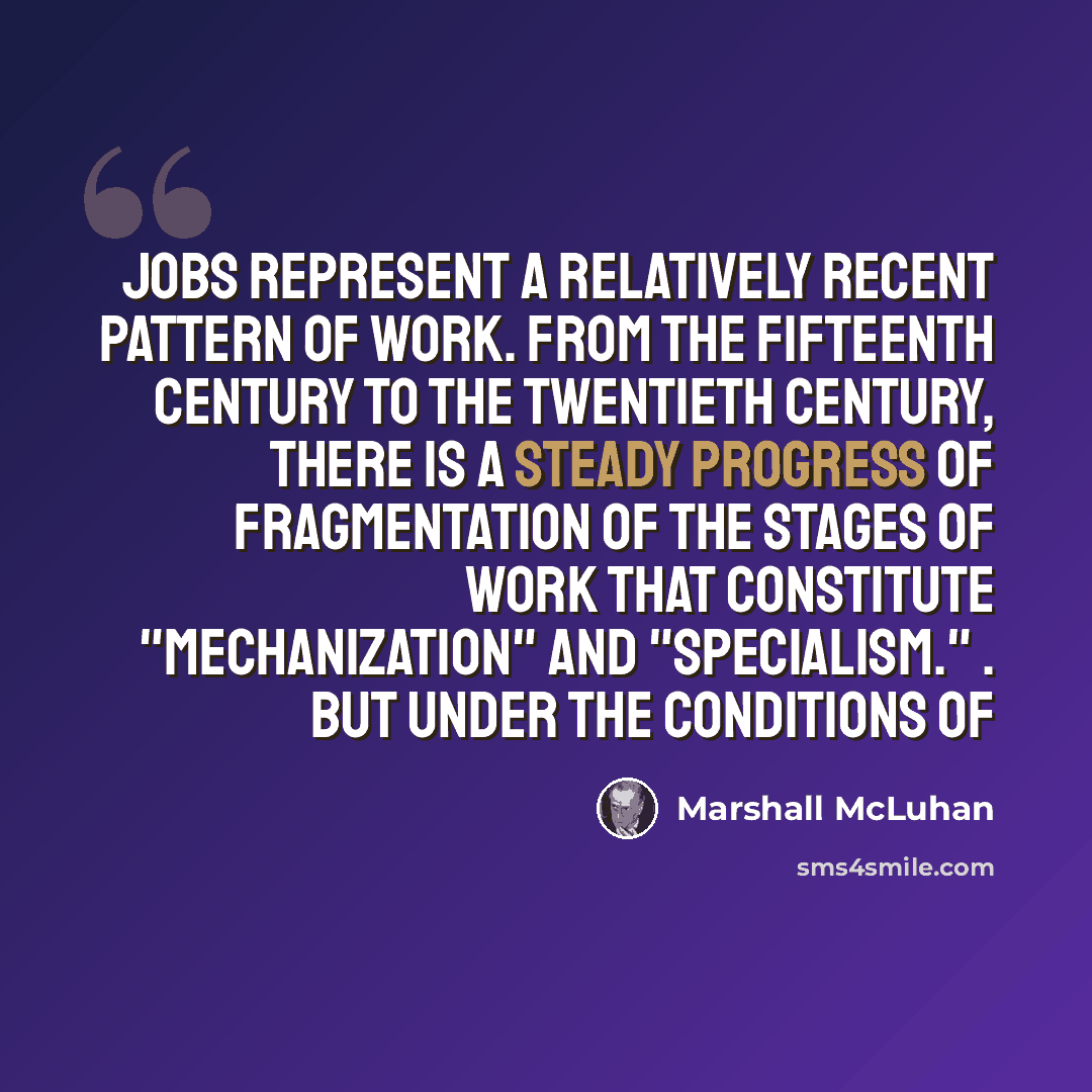 “Jobs represent a relatively recent pattern of work. From the fifteenth century to the twentieth century, there is a steady progress of fragmentation of the stages of work that constitute "mechanization" and "specialism." . But under the conditions of” quote by Marshall McLuhan