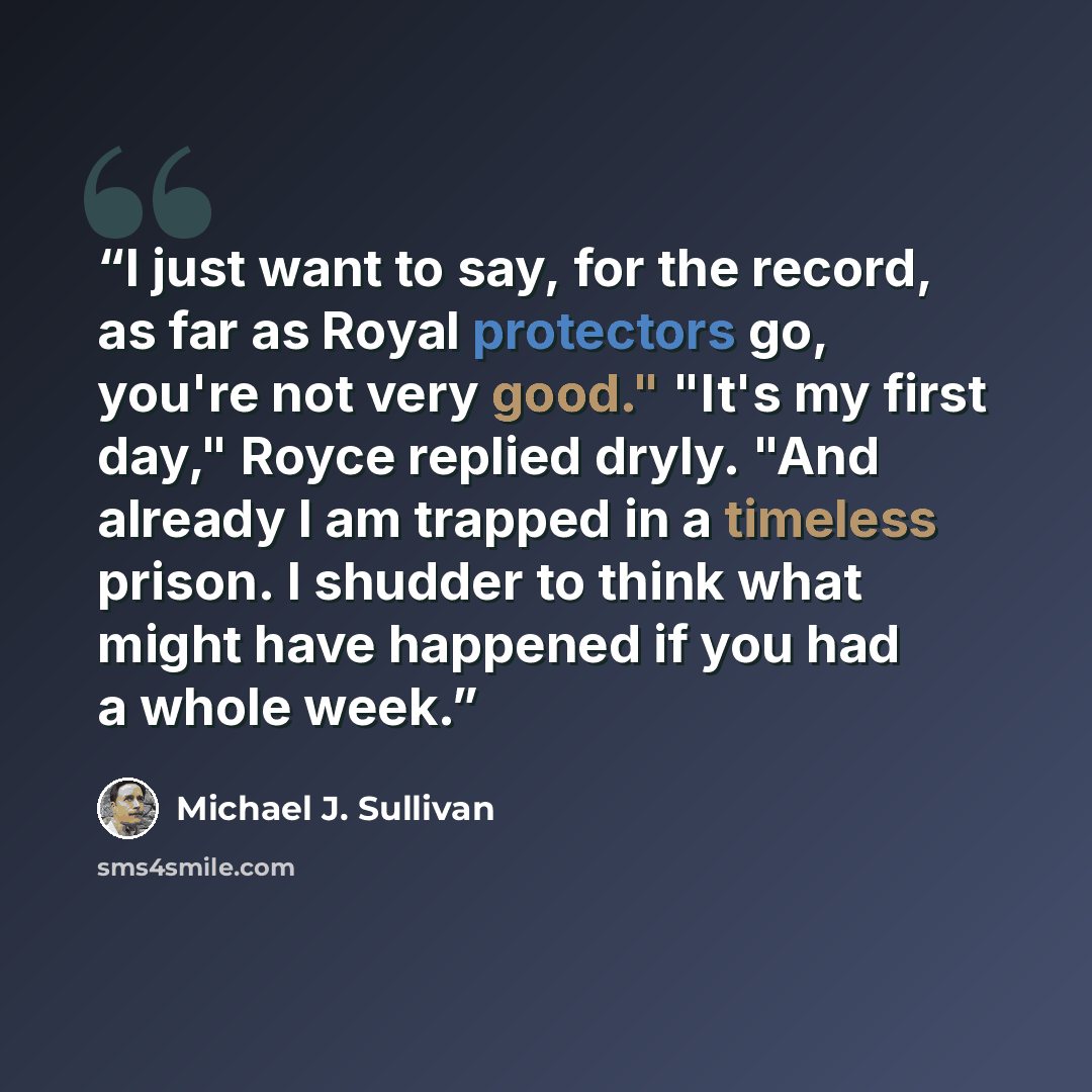 “I just want to say, for the record, as far as Royal protectors go, you're not very good." "It's my first day," Royce replied dryly. "And already I am trapped in a timeless prison. I shudder to think what might have happened if you had a whole week.” quote by Michael J. Sullivan