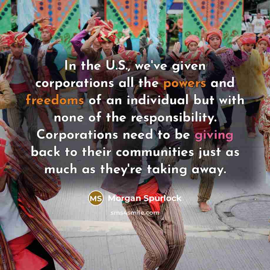 “In the U.S., we've given corporations all the powers and freedoms of an individual but with none of the responsibility. Corporations need to be giving back to their communities just as much as they're taking away.” quote by Morgan Spurlock