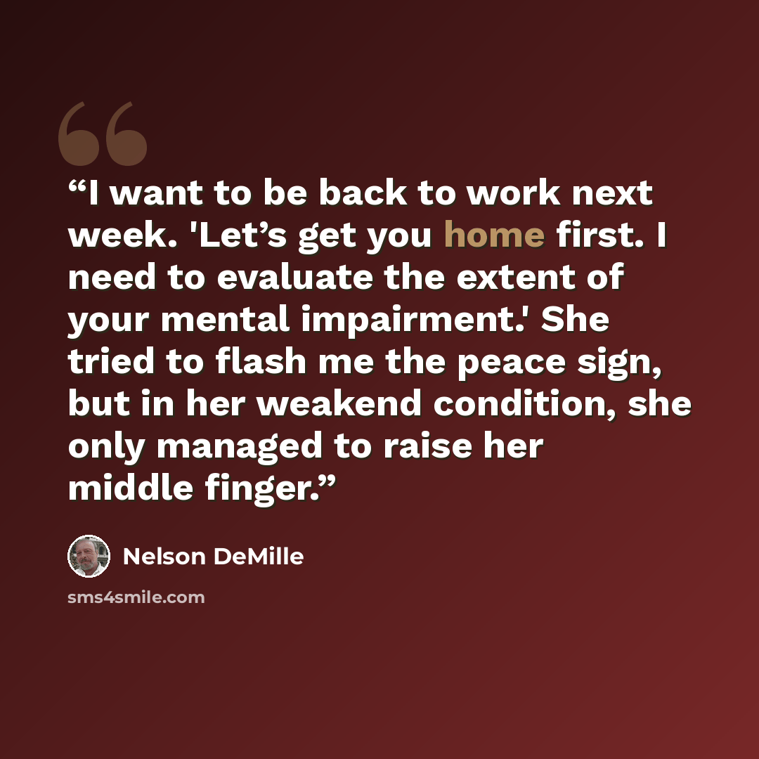 “I want to be back to work next week. 'Let’s get you home first. I need to evaluate the extent of your mental impairment.' She tried to flash me the peace sign, but in her weakend condition, she only managed to raise her middle finger.” quote by Nelson DeMille
