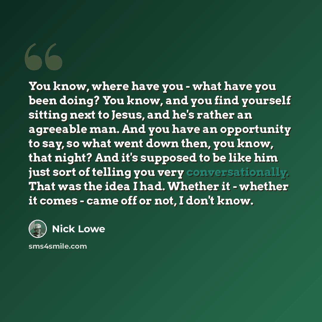 “You know, where have you - what have you been doing? You know, and you find yourself sitting next to Jesus, and he's rather an agreeable man. And you have an opportunity to say, so what went down then, you know, that night? And it's supposed to be like him just sort of telling you very…” quote by Nick Lowe