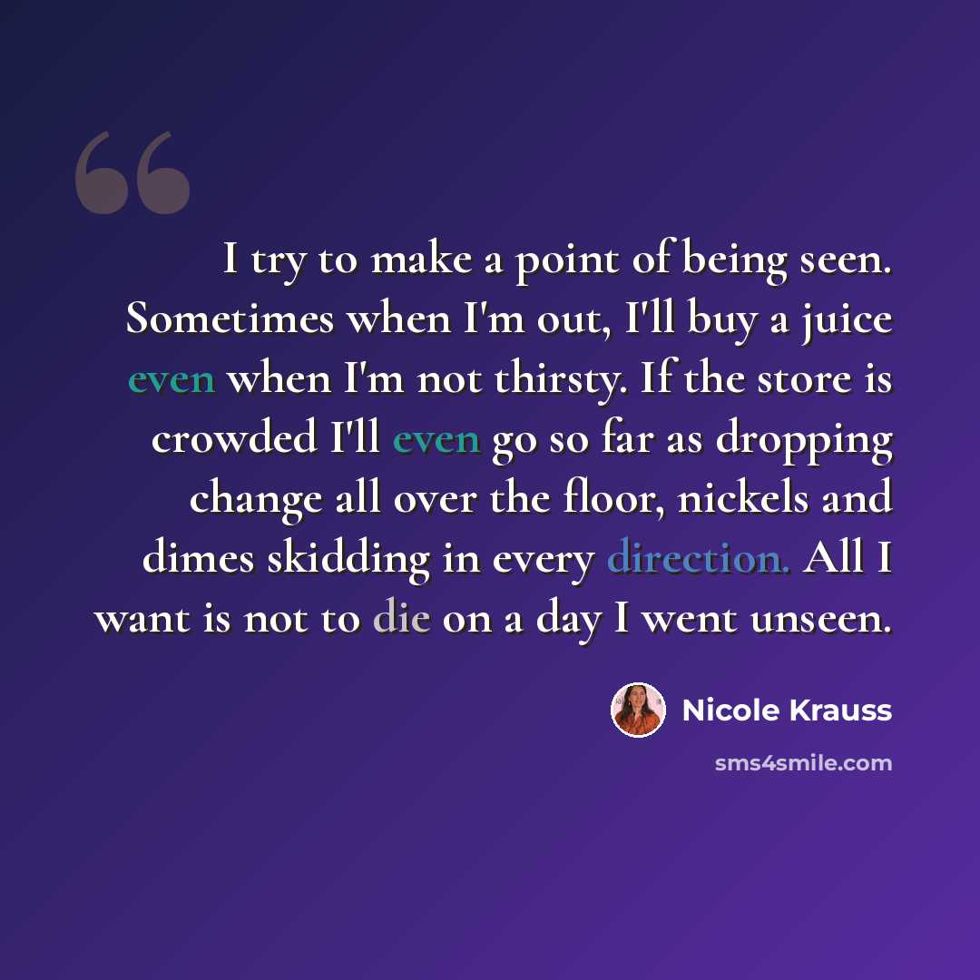 “I try to make a point of being seen. Sometimes when I'm out, I'll buy a juice even when I'm not thirsty. If the store is crowded I'll even go so far as dropping change all over the floor, nickels and dimes skidding in every direction. All I want is not to die on a day I went unseen.” quote by Nicole Krauss