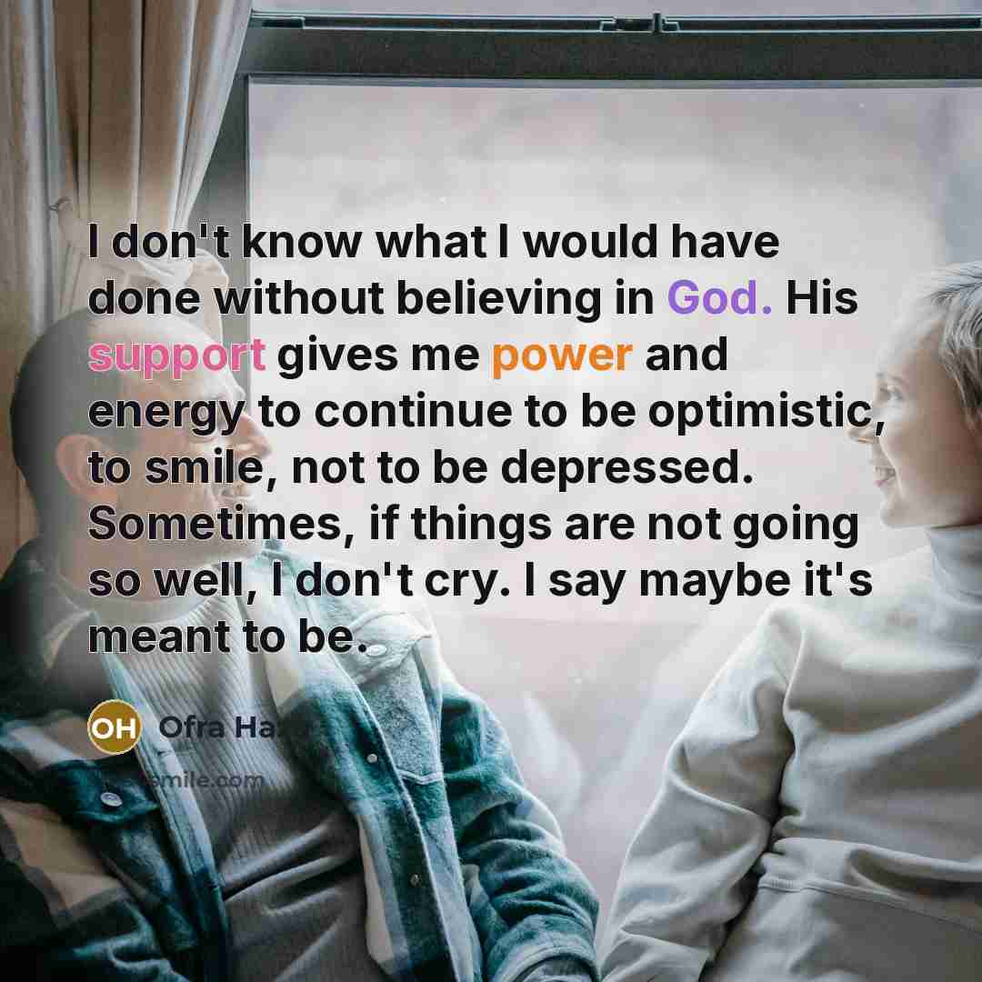 “I don't know what I would have done without believing in God. His support gives me power and energy to continue to be optimistic, to smile, not to be depressed. Sometimes, if things are not going so well, I don't cry. I say maybe it's meant to be.” quote by Ofra Haza