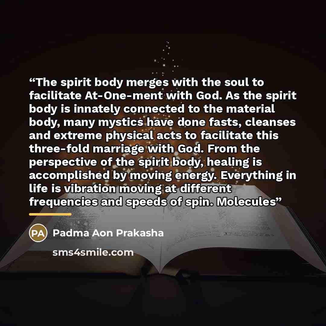 “The spirit body merges with the soul to facilitate At-One-ment with God. As the spirit body is innately connected to the material body, many mystics have done fasts, cleanses and extreme physical acts to facilitate this three-fold marriage with God. From the perspective of the spirit body, healing…” quote by Padma Aon Prakasha