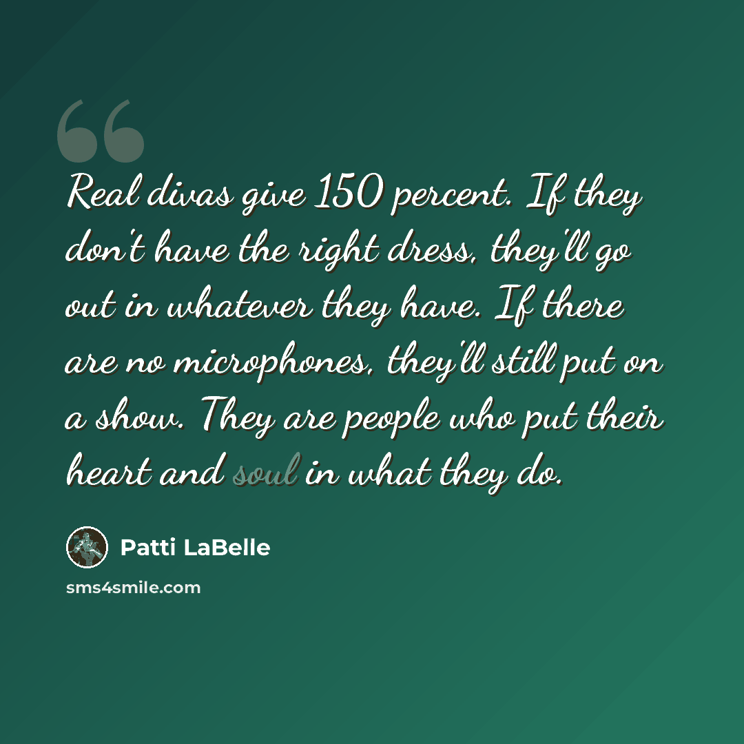 “Real divas give 150 percent. If they don't have the right dress, they'll go out in whatever they have. If there are no microphones, they'll still put on a show. They are people who put their heart and soul in what they do.” quote by Patti LaBelle