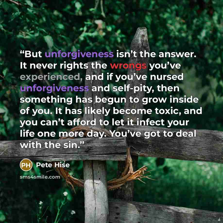 “But unforgiveness isn’t the answer. It never rights the wrongs you’ve experienced, and if you’ve nursed unforgiveness and self-pity, then something has begun to grow inside of you. It has likely become toxic, and you can’t afford to let it infect your life one more day. You’ve got to deal with the…” quote by Pete Hise