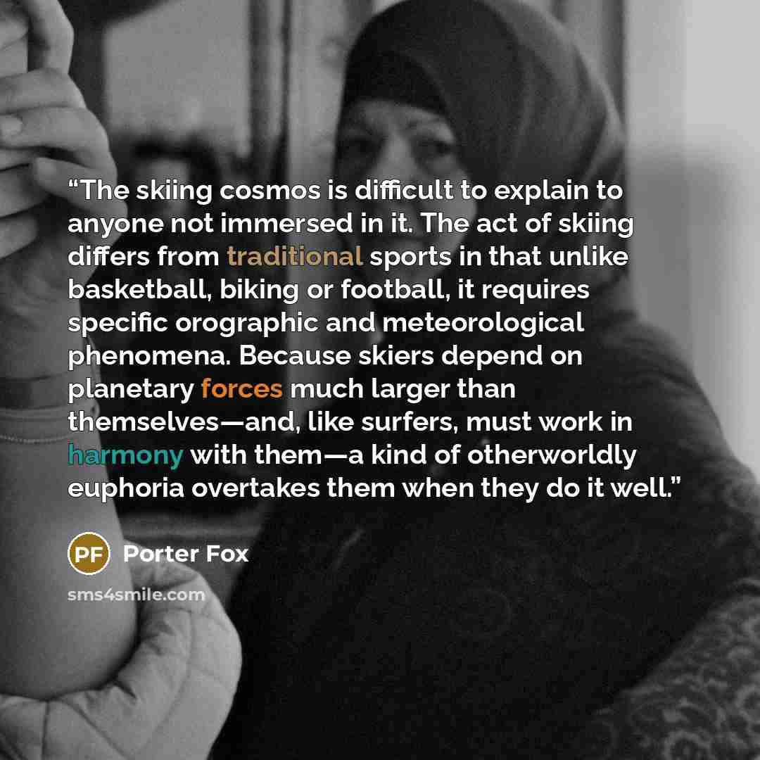 “The skiing cosmos is difficult to explain to anyone not immersed in it. The act of skiing differs from traditional sports in that unlike basketball, biking or football, it requires specific orographic and meteorological phenomena. Because skiers depend on planetary forces much larger than…” quote by Porter Fox