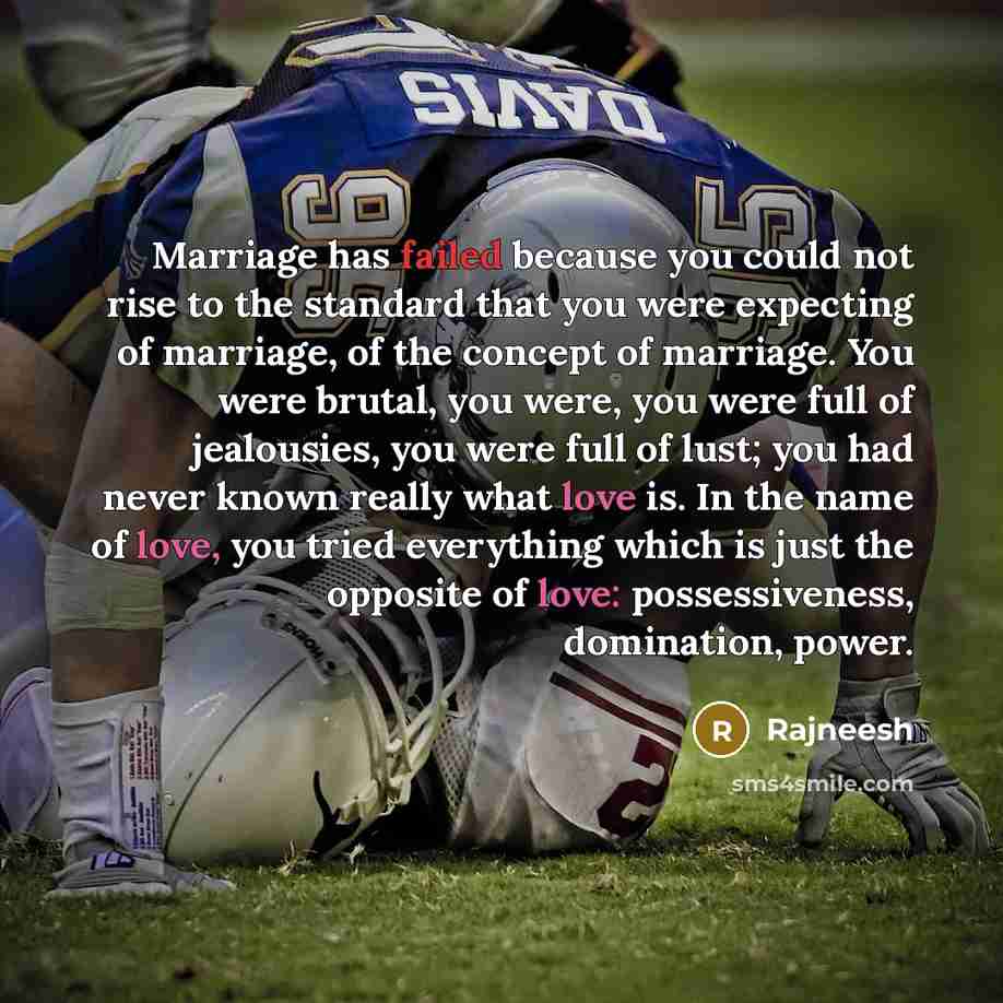 “Marriage has failed because you could not rise to the standard that you were expecting of marriage, of the concept of marriage. You were brutal, you were, you were full of jealousies, you were full of lust; you had never known really what love is. In the name of love, you tried everything which is…” quote by Rajneesh