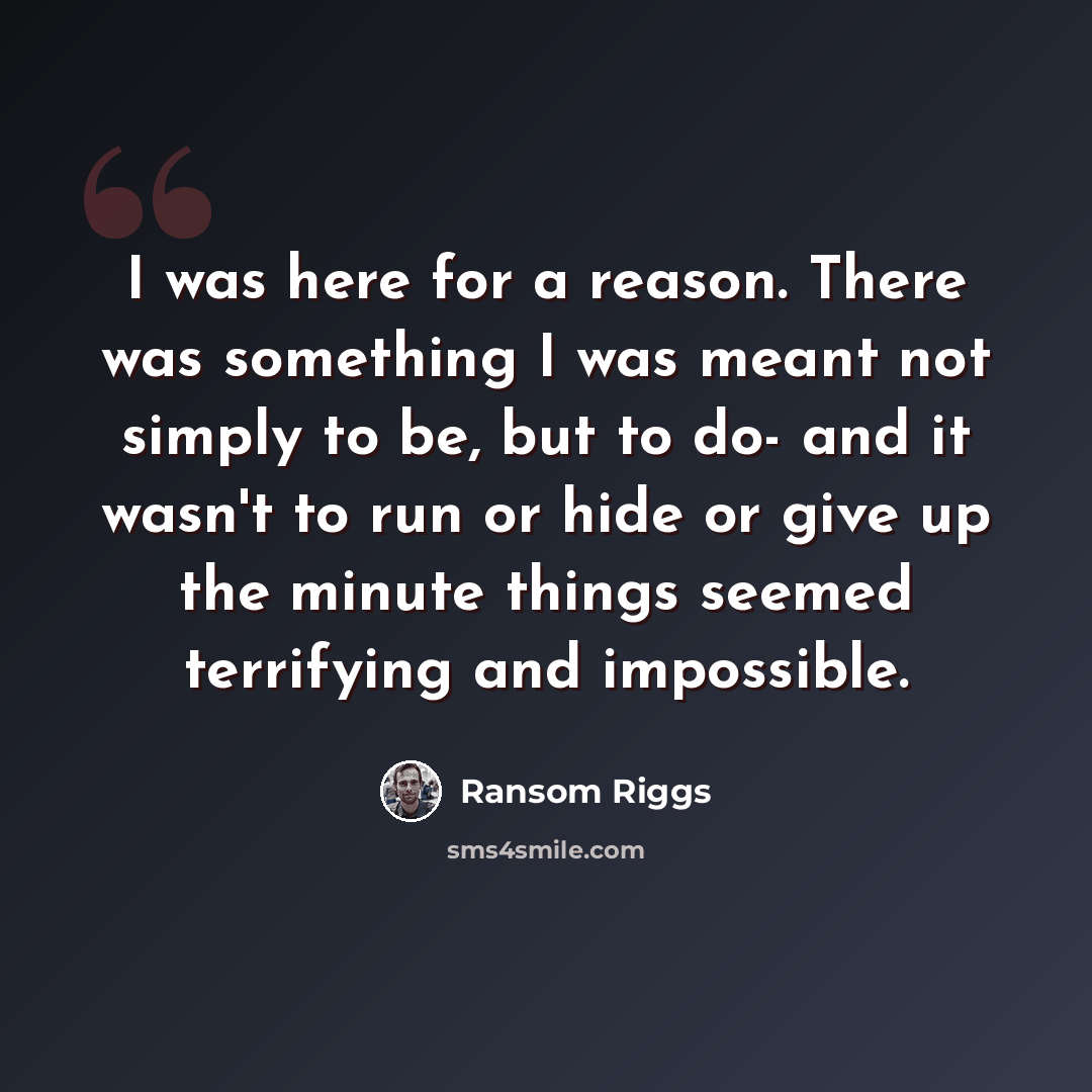 “I was here for a reason. There was something I was meant not simply to be, but to do- and it wasn't to run or hide or give up the minute things seemed terrifying and impossible.” quote by Ransom Riggs