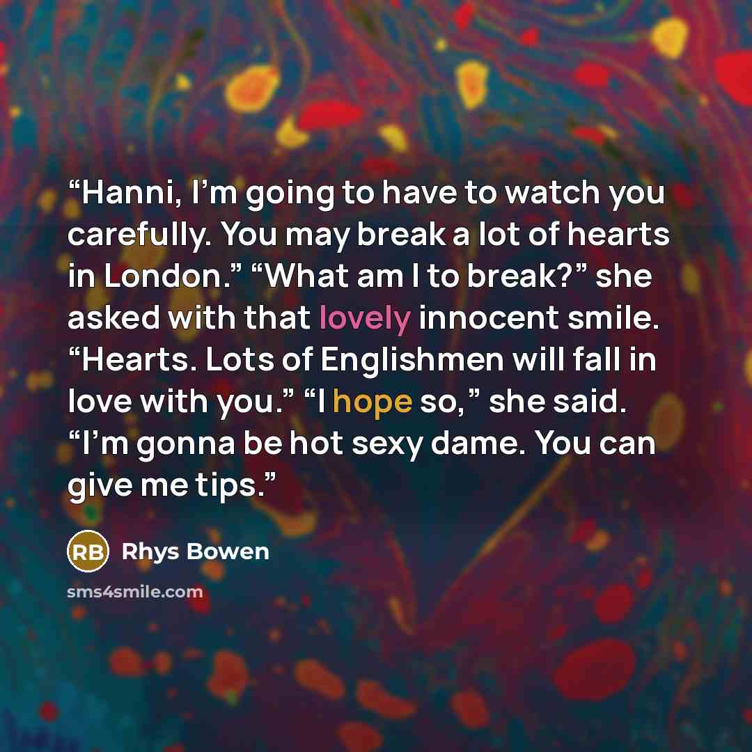 “Hanni, I’m going to have to watch you carefully. You may break a lot of hearts in London.” “What am I to break?” she asked with that lovely innocent smile. “Hearts. Lots of Englishmen will fall in love with you.” “I hope so,” she said. “I’m gonna be hot sexy dame. You can give me tips.” quote by Rhys Bowen