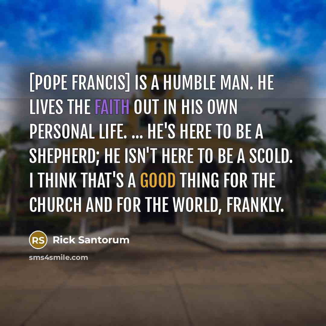 “[Pope Francis] is a humble man. He lives the faith out in his own personal life. ... He's here to be a shepherd; he isn't here to be a scold. I think that's a good thing for the church and for the world, frankly.” quote by Rick Santorum