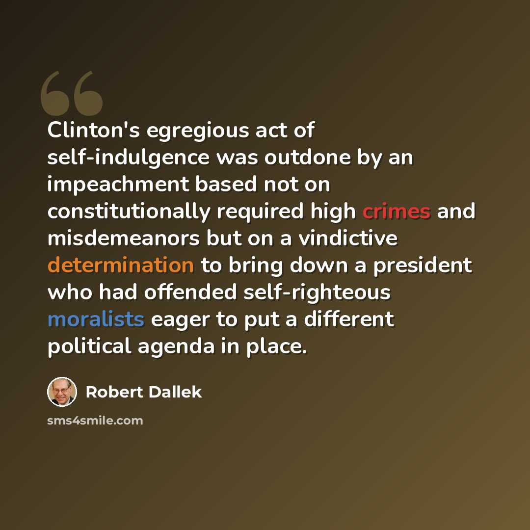 “Clinton's egregious act of self-indulgence was outdone by an impeachment based not on constitutionally required high crimes and misdemeanors but on a vindictive determination to bring down a president who had offended self-righteous moralists eager to put a different political agenda in place.” quote by Robert Dallek