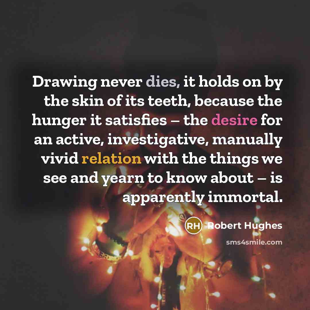 “Drawing never dies, it holds on by the skin of its teeth, because the hunger it satisfies – the desire for an active, investigative, manually vivid relation with the things we see and yearn to know about – is apparently immortal.” quote by Robert Hughes