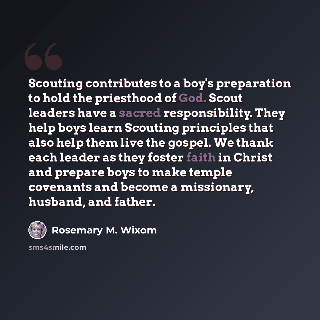 “Scouting contributes to a boy's preparation to hold the priesthood of God. Scout leaders have a sacred responsibility. They help boys learn Scouting principles that also help them live the gospel. We thank each leader as they foster faith in Christ and prepare boys to make temple covenants and…” quote by Rosemary M. Wixom